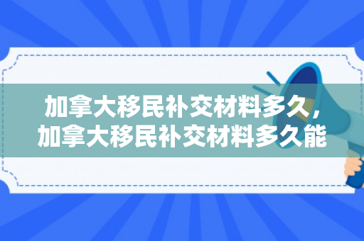 加拿大移民补交材料多久，加拿大移民补交材料多久能拿到