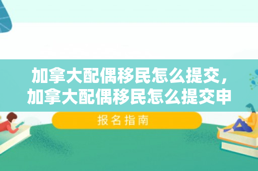 加拿大配偶移民怎么提交，加拿大配偶移民怎么提交申请