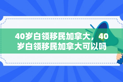 40岁白领移民加拿大，40岁白领移民加拿大可以吗