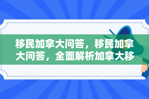 移民加拿大问答，移民加拿大问答，全面解析加拿大移民常见问题
