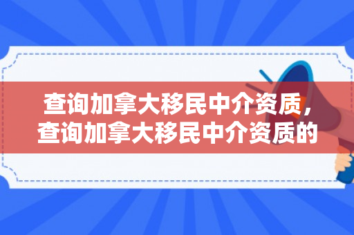 查询加拿大移民中介资质，查询加拿大移民中介资质的网站
