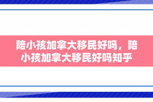 陪小孩加拿大移民好吗，陪小孩加拿大移民好吗知乎