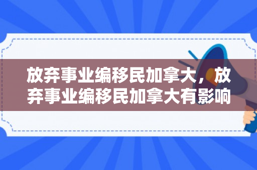 放弃事业编移民加拿大，放弃事业编移民加拿大有影响吗