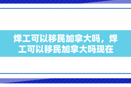 焊工可以移民加拿大吗，焊工可以移民加拿大吗现在