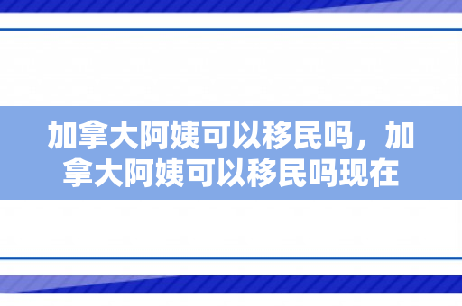 加拿大阿姨可以移民吗，加拿大阿姨可以移民吗现在