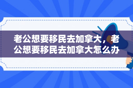 老公想要移民去加拿大，老公想要移民去加拿大怎么办