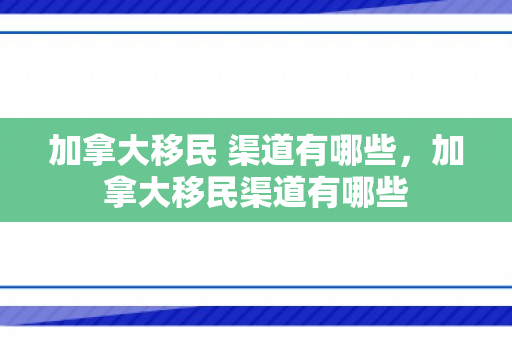 加拿大移民 渠道有哪些，加拿大移民渠道有哪些