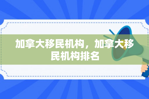 加拿大移民机构，加拿大移民机构排名
