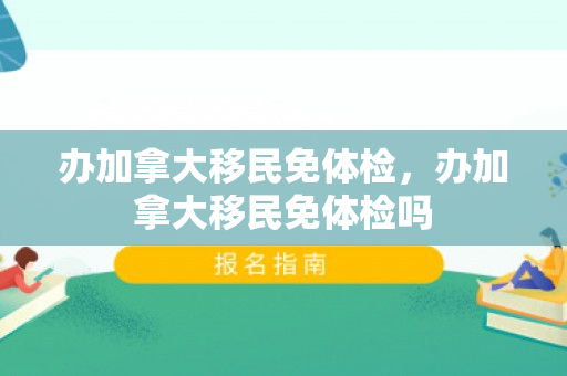 办加拿大移民免体检，办加拿大移民免体检吗