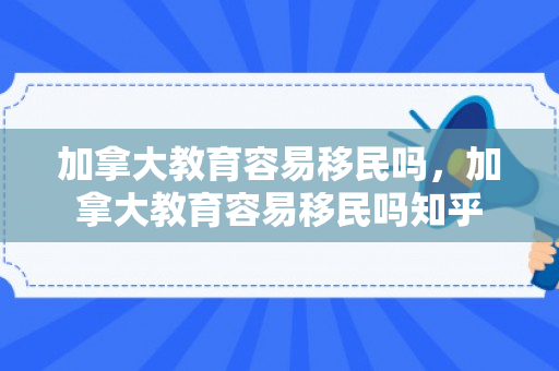 加拿大教育容易移民吗，加拿大教育容易移民吗知乎