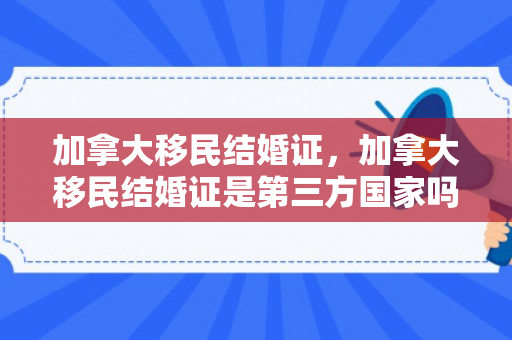 加拿大移民结婚证，加拿大移民结婚证是第三方国家吗