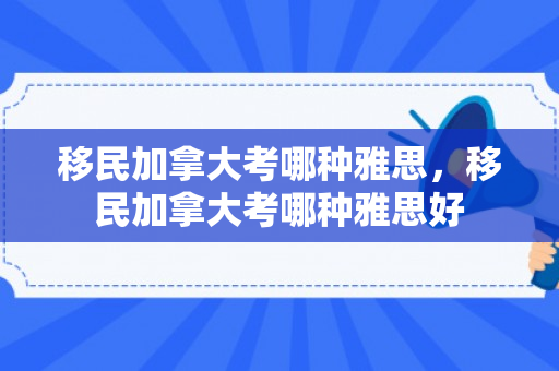 移民加拿大考哪种雅思，移民加拿大考哪种雅思好