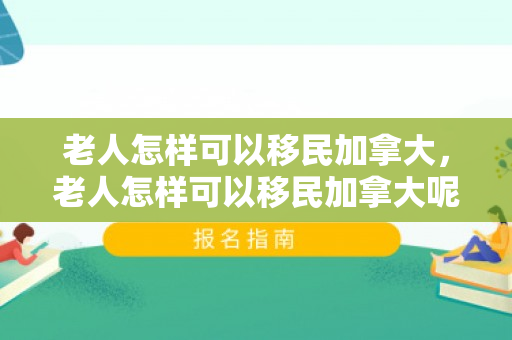 老人怎样可以移民加拿大，老人怎样可以移民加拿大呢