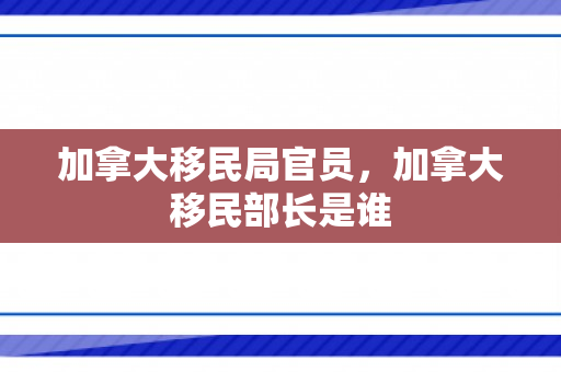 加拿大移民局官员，加拿大移民部长是谁