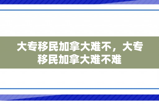 大专移民加拿大难不，大专移民加拿大难不难