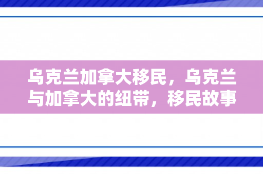 乌克兰加拿大移民，乌克兰与加拿大的纽带，移民故事的新篇章