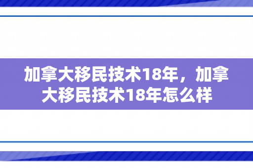 加拿大移民技术18年，加拿大移民技术18年怎么样