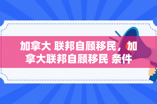加拿大 联邦自顾移民，加拿大联邦自顾移民 条件