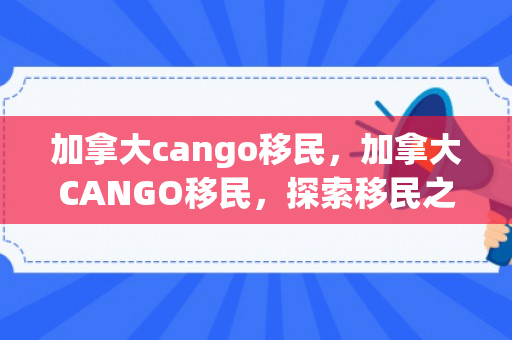加拿大cango移民，加拿大CANGO移民，探索移民之路，开启崭新生活