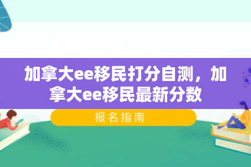 加拿大ee移民打分自测，加拿大ee移民最新分数