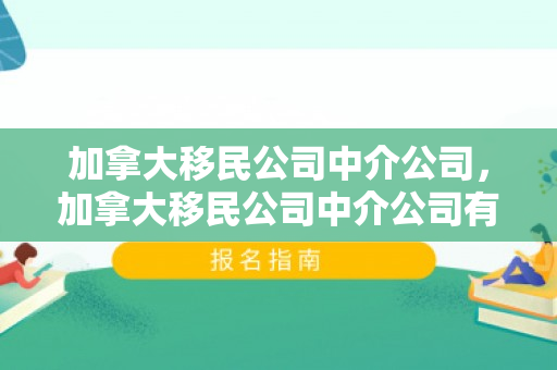 加拿大移民公司中介公司，加拿大移民公司中介公司有哪些