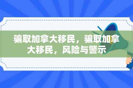 骗取加拿大移民，骗取加拿大移民，风险与警示