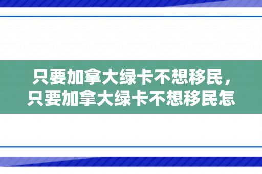 只要加拿大绿卡不想移民，只要加拿大绿卡不想移民怎么办