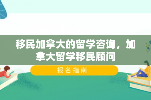 移民加拿大的留学咨询，加拿大留学移民顾问