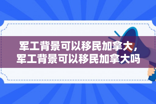 军工背景可以移民加拿大，军工背景可以移民加拿大吗知乎