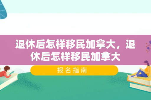 退休后怎样移民加拿大，退休后怎样移民加拿大
