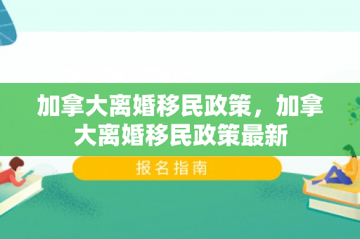 加拿大离婚移民政策，加拿大离婚移民政策最新