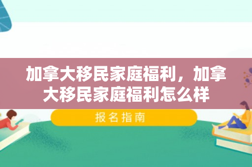 加拿大移民家庭福利，加拿大移民家庭福利怎么样