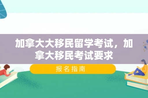 加拿大大移民留学考试，加拿大移民考试要求