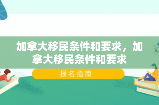 加拿大移民条件和要求，加拿大移民条件和要求