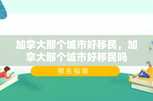 加拿大那个城市好移民，加拿大那个城市好移民吗