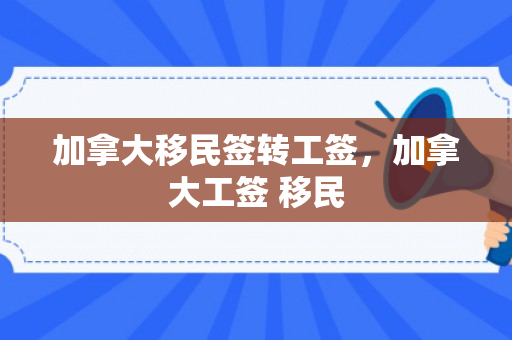 加拿大移民签转工签，加拿大工签 移民