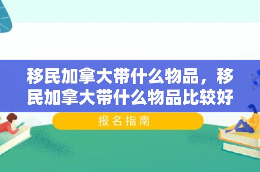 移民加拿大带什么物品，移民加拿大带什么物品比较好