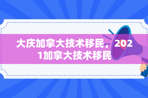 大庆加拿大技术移民，2021加拿大技术移民