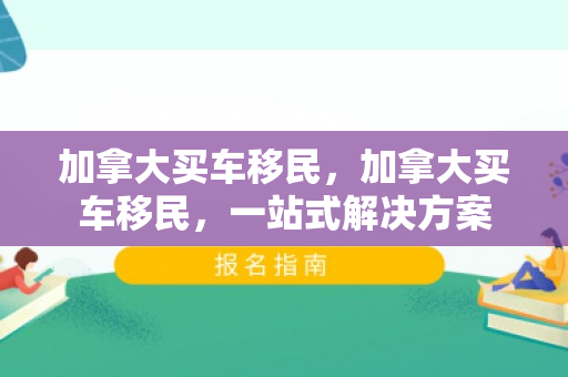 加拿大买车移民，加拿大买车移民，一站式解决方案
