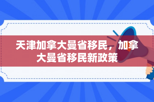 天津加拿大曼省移民，加拿大曼省移民新政策