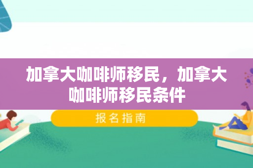 加拿大咖啡师移民，加拿大咖啡师移民条件