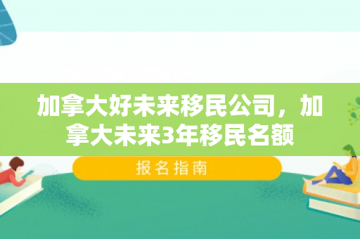 加拿大好未来移民公司，加拿大未来3年移民名额