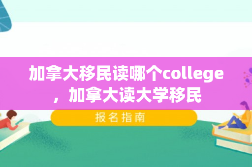 加拿大移民读哪个college，加拿大读大学移民