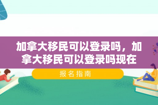 加拿大移民可以登录吗，加拿大移民可以登录吗现在