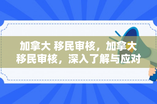 加拿大 移民审核，加拿大移民审核，深入了解与应对之道