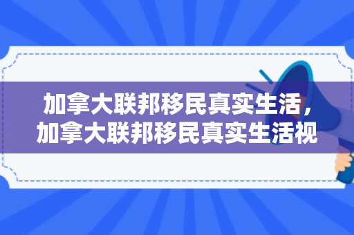 加拿大联邦移民真实生活，加拿大联邦移民真实生活视频