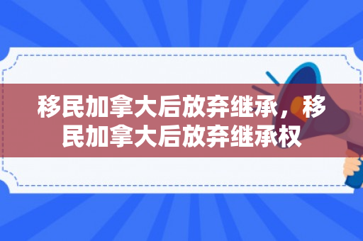 移民加拿大后放弃继承，移民加拿大后放弃继承权