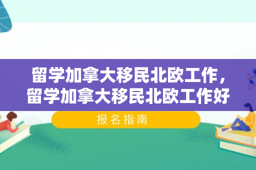 留学加拿大移民北欧工作，留学加拿大移民北欧工作好找吗