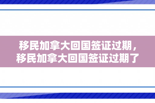 移民加拿大回国签证过期，移民加拿大回国签证过期了怎么办