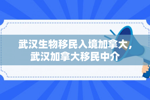 武汉生物移民入境加拿大，武汉加拿大移民中介
